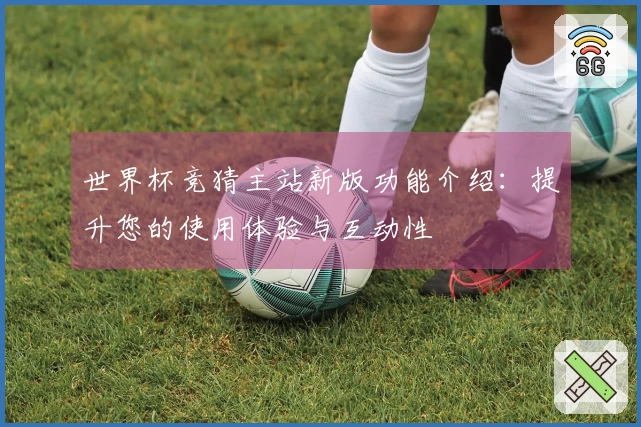 世界杯竞猜主站新版功能介绍：提升您的使用体验与互动性